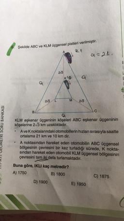 Şekilde ABC ve KLM üçgensel pistleri verilmiştir.
a=21
B
i
L
6
2/3
KO
M
2/3
213
B
C
ETRI SORU BANKASI
KLM eşkenar üçgeninin köşeleri ABC eşkenar üçgeninin
köşelerine 213 km uzaklıktadır.
Ave Knoktalarındaki otomobillerin hızları sırasıyla saatte
ortalama 21 km ve 10 km dir.
A noktasından hareket eden otomobilin ABC üçgensel
bölgesinin çevresini bir kez turladığı sürede, K nokta-
sindan hareket eden otomobil KLM üçgensel bölgesinin
çevresini tam iki defa turlamaktadır.
Buna göre, IKLI kaç metredir?
A) 1750
B) 1800
C) 1875
D) 1900
E) 1950