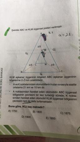 Şekilde ABC ve KLM üçgensel pistleri verilmiştir.
a=21
B
i
L
6
2/3
KO
M
2/3
213
B
C
ETRI SORU BANKASI
KLM eşkenar üçgeninin köşeleri ABC eşkenar üçgeninin
köşelerine 213 km uzaklıktadır.
Ave Knoktalarındaki otomobillerin hızları sırasıyla saatte
ortalama 21 km ve 10 km dir.
A noktasından hareket eden otomobilin ABC üçgensel
bölgesinin çevresini bir kez turladığı sürede, K nokta-
sindan hareket eden otomobil KLM üçgensel bölgesinin
çevresini tam iki defa turlamaktadır.
Buna göre, IKLI kaç metredir?
A) 1750
B) 1800
C) 1875
D) 1900
E) 1950
