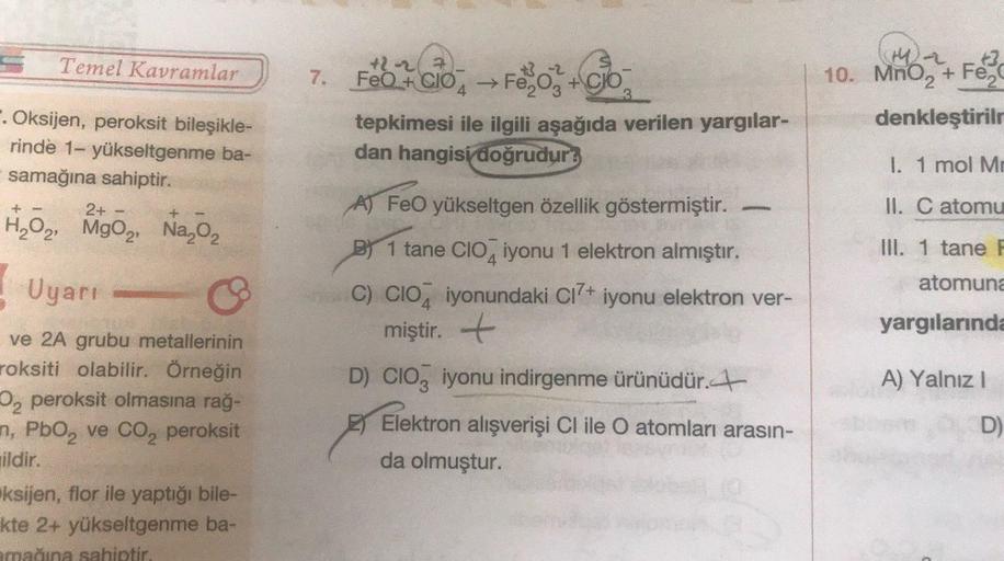 Temel Kavramlar
a
7.
+2-2 72
+ 2
FeO + CIO, Fe2O3 + Clo
tepkimesi ile ilgili aşağıda verilen yargılar-
dan hangisi doğrudur?
10. MnO2 + Fez
denkleştirile
. Oksijen, peroksit bileşikle-
rinde 1- yükseltgenme ba-
samağına sahiptir.
2+
,
I. 1 mol Me
AT FeO yü