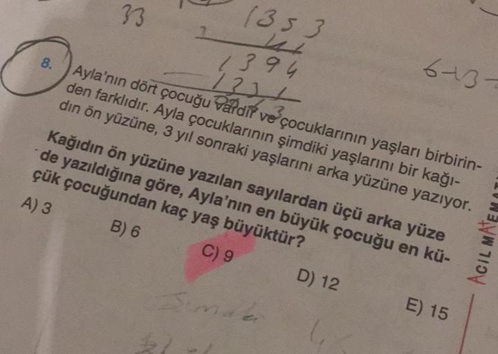 33
1353
2
8.
1394
6-13-
1334
Ayla'nın dört çocuğu vardif ve çocuklarının yaşları birbirin-
den farklıdır. Ayla çocuklarının şimdiki yaşlarını bir kağı-
din ön yüzüne, 3 yıl sonraki yaşlarını arka yüzüne yazıyor.
Kağıdın ön yüzüne yazılan sayılardan üçü ark