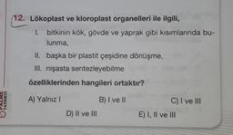 (12. Lökoplast ve kloroplast organelleri ile ilgili,
1. bitkinin kök, gövde ve yaprak gibi kısımlarında bu-
lunma,
II. başka bir plastit çeşidine dönüşme,
III. nişasta sentezleyebilme
özelliklerinden hangileri ortaktır?
YAYINEVİ
A) Yalnız!
B) I ve II
C) I ve III
E) I, II ve III
D) II ve III
