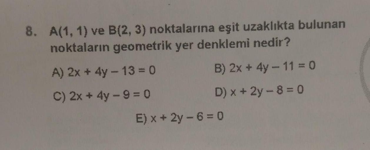 8. A(1, 1) ve B(2, 3) noktalarına eşit uzaklıkta bulunan
noktaların geometrik yer denklemi nedir?
A) 2x 4y - 13 = 0
B) 2x + 4y - 11 = 0
C) 2x + 4y - 9 = 0
D) x + 2y - 8 = 0
E) x + 2y - 6 = 0