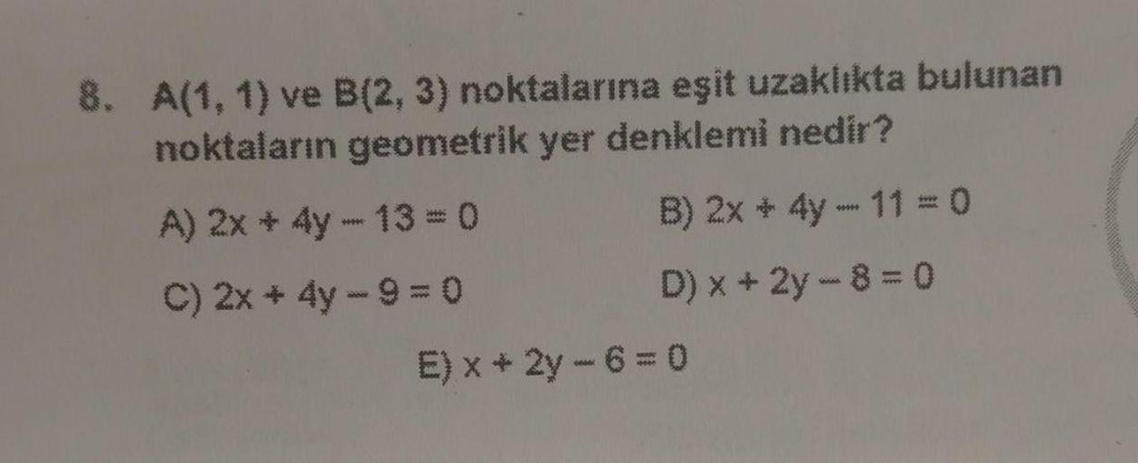 8. A(1, 1) ve B(2, 3) noktalarına eşit uzaklıkta bulunan
noktaların geometrik yer denklemi nedir?
A) 2x 4y - 13 = 0
B) 2x + 4y - 11 = 0
C) 2x + 4y - 9 = 0
D) x + 2y - 8 = 0
E) x + 2y - 6 = 0
