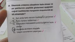 28. Ülkemizde ortalama yükseltinin fazla olması ve
yer şekillerinin çeşitlilik göstermesi aşağıdaki
coğrafi özelliklerden hangisinin oluşumunda et-
kili olmamıştır?
A) Aynı anda farklı mevsim özelliklerinin görülmesi
B) Kalıcı karlara rastlanması ✓
C) Akarsuların hidroelektrik potansiyellerinin fazla
olması
Kıyılarda akıntıların oluşması
E) Ulaşım sorunlarının yaşanması
✓
Cevap.
szelliği taşır. Yani olu-
er etkili olmuştur.
Cevap:D