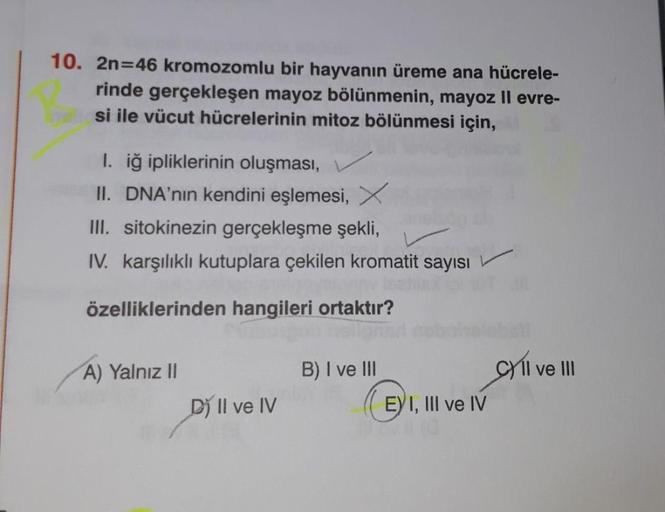 10. 2n=46 kromozomlu bir hayvanın üreme ana hücrele-
rinde gerçekleşen mayoz bölünmenin, mayoz II evre-
si ile vücut hücrelerinin mitoz bölünmesi için,
1. iğ ipliklerinin oluşması,
II. DNA'nın kendini eşlemesi, X
III. sitokinezin gerçekleşme şekli,
IV. kar