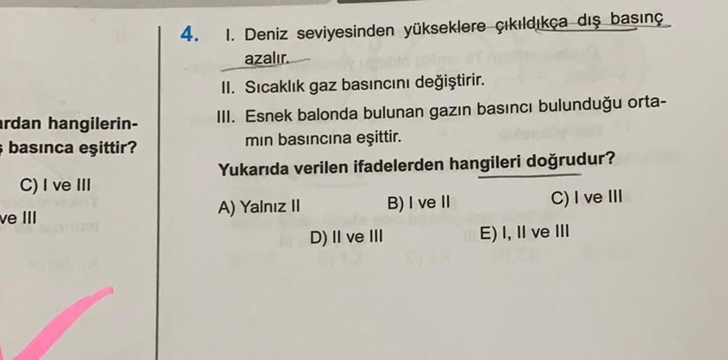 4.
1. Deniz seviyesinden yükseklere çıkıldıkça dış basınç
azalır.
II. Sıcaklık gaz basıncını değiştirir.
III. Esnek balonda bulunan gazın basıncı bulunduğu orta-
min basıncına eşittir.
Yukarıda verilen ifadelerden hangileri doğrudur?
ardan hangilerin-
bası