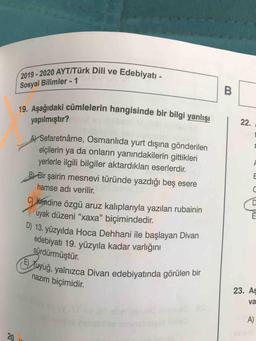 2020 AYT/Türk Dili ve Edebiyatı.
2019 - 2020 AYT/Türk Di
Sosyal Bilimler - 1
19. Asağıdaki cümlelerin hangisinde bir bila
ümlelerin hangisinde bir bilgi yanlışı
yapılmıştır?
Al Sefaretnâme, Osmanlıda yurt dışına gönderilen
elçilerin ya da onların yanındakilerin gittikleri
yerlerle ilgili bilgiler aktardıkları eserlerdir.
B) Bir şairin mesnevi türünde yazdığı beş esere
hamse adı verilir.
C) kendine özgü aruz kalıplarıyla yazılan rubainin
uyak düzeni "xaxa” biçimindedir.
) 13. yüzyılda Hoca Dehhani ile başlayan Divan
edebiyatı 19. yüzyıla kadar varlığını
sürdürmüştür.
(E) Tuyuğ, yalnızca Di
nazım biçimidir.
dyuğ, yalnızca Divan edebiyatında görülen bir
23. Aş
va
A)