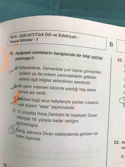 2020 AYT/Türk Dili ve Edebiyatı.
2019 - 2020 AYT/Türk Di
Sosyal Bilimler - 1
19. Asağıdaki cümlelerin hangisinde bir bila
ümlelerin hangisinde bir bilgi yanlışı
yapılmıştır?
Al Sefaretnâme, Osmanlıda yurt dışına gönderilen
elçilerin ya da onların yanındakilerin gittikleri
yerlerle ilgili bilgiler aktardıkları eserlerdir.
B) Bir şairin mesnevi türünde yazdığı beş esere
hamse adı verilir.
C) kendine özgü aruz kalıplarıyla yazılan rubainin
uyak düzeni "xaxa” biçimindedir.
) 13. yüzyılda Hoca Dehhani ile başlayan Divan
edebiyatı 19. yüzyıla kadar varlığını
sürdürmüştür.
(E) Tuyuğ, yalnızca Di
nazım biçimidir.
dyuğ, yalnızca Divan edebiyatında görülen bir
23. Aş
va
A)
