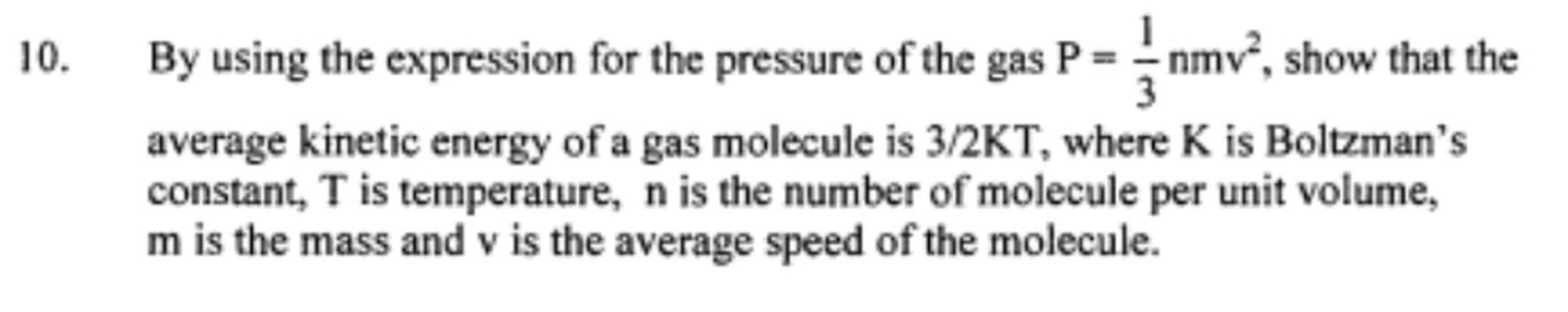 10.
By using the expression for the pressure of the gas P = 5nmv”, show that the
average kinetic energy of a gas molecule is 3/2KT, where K is Boltzman's
constant, T is temperature, n is the number of molecule per unit volume,
m is the mass and v is the average speed of the molecule.