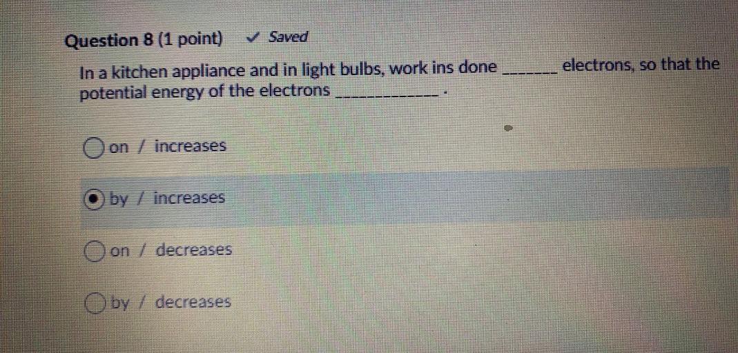 Question 8 (1 point) Saved
In a kitchen appliance and in light bulbs, work ins done
potential energy of the electrons
electrons, so that the
Oon / increases
by increases
on / decreases
by / decreases
