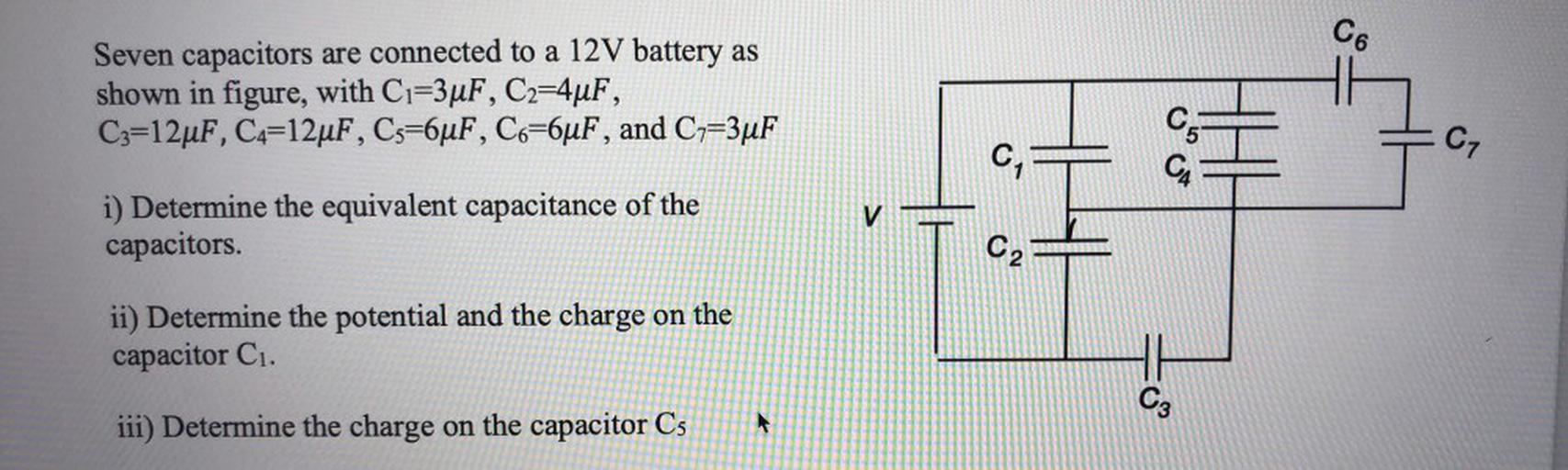 Co
Seven capacitors are connected to a 12V battery as
shown in figure, with C1=3uF, C2=4uF,
C3=12uF, C4=12uF, Cs=6uF, Co=6uF, and C7=3uF
05
CZ
C
CA
V
i) Determine the equivalent capacitance of the
capacitors.
C
ii) Determine the potential and the charge on the
capacitor C1.
C3
iii) Determine the charge on the capacitor Cs