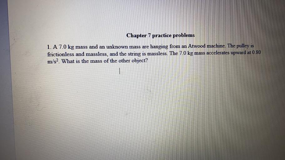 Chapter 7 practice problems
1. A 7.0 kg mass and an unknown mass are hanging from an Atwood machine. The pulley is
frictionless and massless, and the string is massless. The 7.0 kg mass accelerates upward at 0.80
m/s2. What is the mass of the other object?