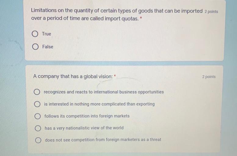 Limitations on the quantity of certain types of goods that can be imported 2 points
over a period of time are called import quotas.*
True
False
A company that has a global vision:
2 points
recognizes and reacts to international business opportunities
is interested in nothing more complicated than exporting
follows its competition into foreign markets
has a very nationalistic view of the world
does not see competition from foreign marketers as a threat