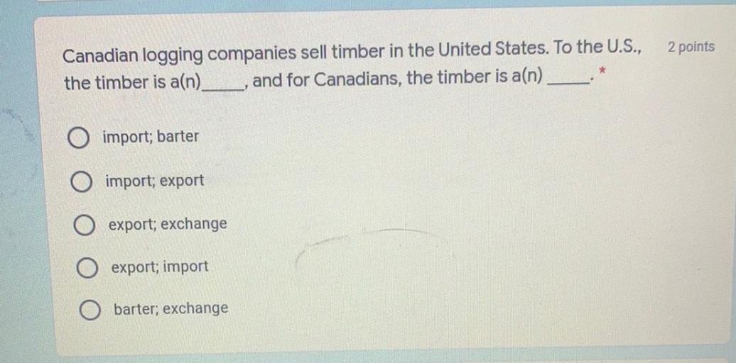 2 points
Canadian logging companies sell timber in the United States. To the U.S.,
the timber is a(n). and for Canadians, the timber is a(n)
*
import; barter
import; export
export; exchange
export; import
O barter; exchange