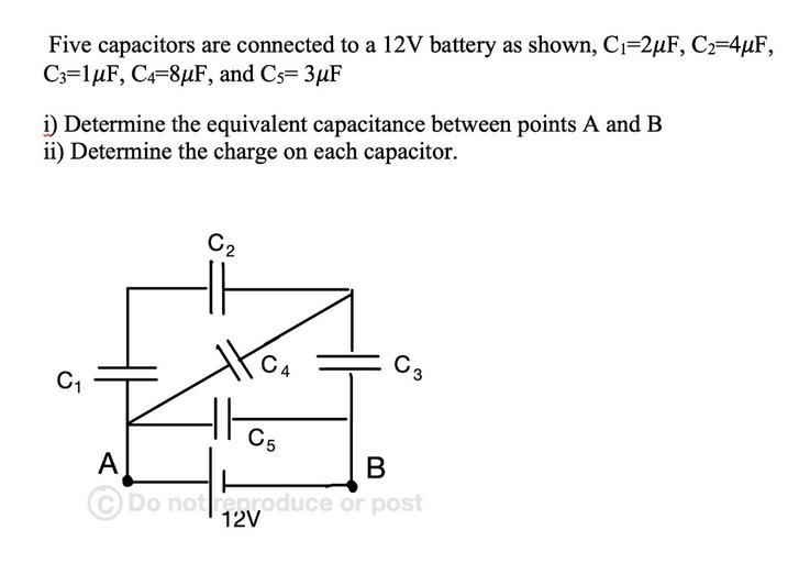 Five capacitors are connected to a 12V battery as shown, C=2uF, C2=44F,
C3=1uF, C4=8uF, and C5= 3uF
i) Determine the equivalent capacitance between points A and B
ii) Determine the charge on each capacitor.
C2
C
C3
C1
TH
C5
A
B
© Do not reproduce or post