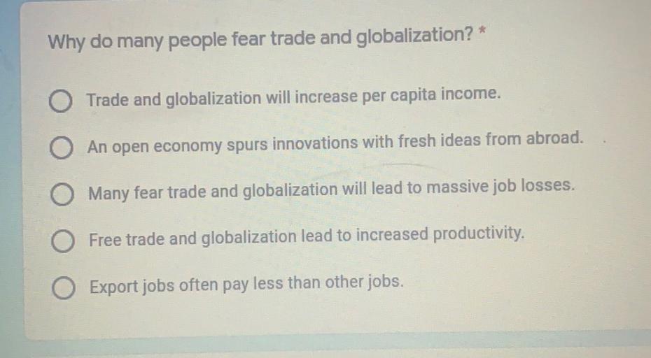 Why do many people fear trade and globalization? *
O Trade and globalization will increase per capita income.
O An open economy spurs innovations with fresh ideas from abroad.
O Many fear trade and globalization will lead to massive job losses.
Free trade and globalization lead to increased productivity.
Export jobs often pay less than other jobs.
