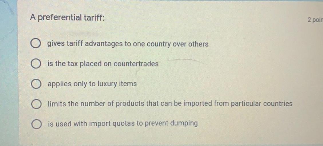 A preferential tariff:
2 poin
gives tariff advantages to one country over others
is the tax placed on countertrades
applies only to luxury items
limits the number of products that can be imported from particular countries
is used with import quotas to prevent dumping