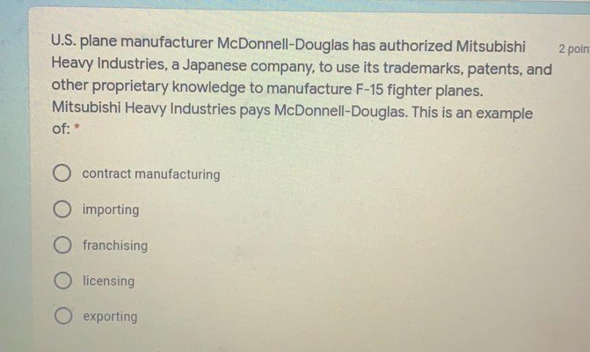 U.S. plane manufacturer McDonnell-Douglas has authorized Mitsubishi 2 poin
Heavy Industries, a Japanese company, to use its trademarks, patents, and
other proprietary knowledge to manufacture F-15 fighter planes.
Mitsubishi Heavy Industries pays McDonnell-Douglas. This is an example
of: *
contract manufacturing
importing
franchising
licensing
exporting