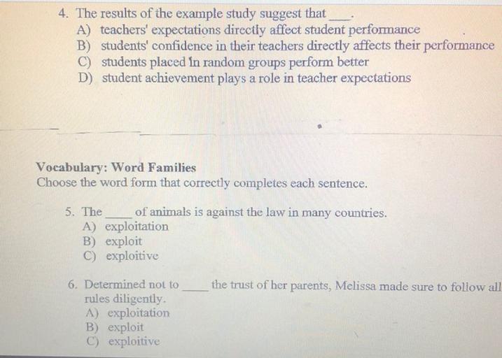 4. The results of the example study suggest that
A) teachers' expectations directly affect student performance
B) students' confidence in their teachers directly affects their performance
C) students placed in random groups perform better
D) student achievement plays a role in teacher expectations
Vocabulary: Word Families
Choose the word form that correctly completes each sentence.
5. The of animals is against the law in many countries.
A) exploitation
B) exploit
C) exploitive
the trust of her parents, Melissa made sure to follow all
6. Determined not to
rules diligently.
A) exploitation
B) exploit
C) exploitive