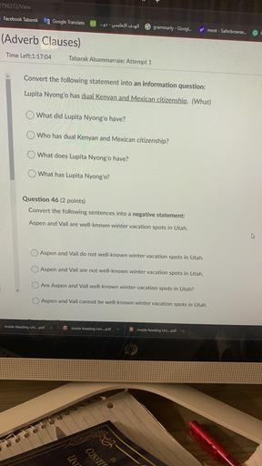 2796372Niew
Facebook Tabarek
Google Translate
00
...g) - wausal womgJ1
6 grammarly - Googl...
y! mesk - Saferbrowse...
(Adverb Clauses)
Time Left:1:17:04
Tabarak Alsammarraie: Attempt 1
Convert the following statement into an information question:
Lupita Nyong'o has dual Kenyan and Mexican citizenship. (What)
What did Lupita Nyong'o have?
Who has dual Kenyan and Mexican citizenship?
What does Lupita Nyong'o have?
What has Lupita Nyong'o?
Question 46 (2 points)
Convert the following sentences into a negative statement:
Aspen and Vail are well-known winter vacation spots in Utah.
0 Aspen and Vail do not well-known winter vacation spots in Utah.
Aspen and Vail are not well-known winter vacation spots in Utah.
Are Aspen and Vail well-known winter vacation spots in Utah?
Aspen and Vail cannot be well-known winter vacation spots in Utah.
Inside Reading Uni....pdf
PDF
Inside Reading Uni....pdf
Inside Reading Uni....pdf
UNT
CONSTIT