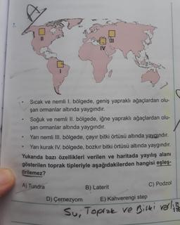 7.
Sıcak ve nemli I. bölgede, geniş yapraklı ağaçlardan olu-
şan ormanlar altında yaygındır.
Soğuk ve nemli II. bölgede, iğne yapraklı ağaçlardan olu-
şan ormanlar altında yaygındır.
Yarı nemli III. bölgede, çayır bitki örtüsü altında yaygındır.
Yarı kurak IV. bölgede, bozkır bitki örtüsü altında yaygındır.
Yukarıda bazı özellikleri verilen ve haritada yayılış alanı
gösterilen toprak tipleriyle aşağıdakilerden hangisi eşleş.
tirilemez?
A) Tundra
B) Laterit
C) Podzol
D) Çernezyom
E) Kahverengi step
Su, Toprak ve Bitter verline