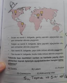 7.
Sıcak ve nemli I. bölgede, geniş yapraklı ağaçlardan olu-
şan ormanlar altında yaygındır.
Soğuk ve nemli II. bölgede, iğne yapraklı ağaçlardan olu-
şan ormanlar altında yaygındır.
Yarı nemli III. bölgede, çayır bitki örtüsü altında yaygındır.
Yarı kurak IV. bölgede, bozkır bitki örtüsü altında yaygındır.
Yukarıda bazı özellikleri verilen ve haritada yayılış alanı
gösterilen toprak tipleriyle aşağıdakilerden hangisi eşleş.
tirilemez?
A) Tundra
B) Laterit
C) Podzol
D) Çernezyom
E) Kahverengi step
Su, Toprak ve Bitter verline
