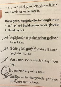 "-ar / -er" eki kip eki olarak da fiilimsi
eki olarak da kullanılabilir.
Buna göre, aşağıdakilerin hangisinde
"-ar /-er" eki ötekilerden farklı işlevde
kullanılmıştır?
AV Açar bütün çiçekler bahar gelince
birer birer.
BY Görür gözü görmez oldu elli yaşını
geçtikten sonra.
Yemekten sonra maden suyu içer
hep.
D), )Bu mantarlar yenir bence.
Gülen insanları karşısında görünce
bu tiyatrocumuz hep.