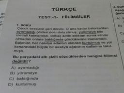 TÜRKÇE
4. SOR
Aşağ
gerie
TEST -1- FIILIMSILER
SC
yk
u
ri
A)
1. SORU
B)
Çocuk sessizce geri dondo. O ana kadar balonlardan
ayırmadığı gözleri dolu dolu olmuş. yürümeye bile
mecali kalmamıştı. Birkaç adım attıktan sonra elinde
olmadan onlara baktığında gördoklerine inanamadi
Balonlar, her nasılsa adamın elinden kurtulmuş ve yol
kenarındaki bayük bir akasya ağacının
dallanna takil-
mişti.
Bu parçadaki altı çizili sözcüklerden hangisi fillimsi
değildir?
A) ayırmadigi
B) yürümeye
C) baktığında
D) kurtulmuş