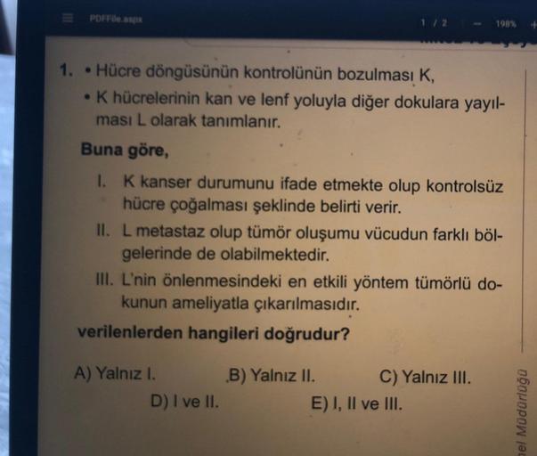 PDF File.aspx
1 / 2
198%
1. Hücre döngüsünün kontrolünün bozulması K,
• K hücrelerinin kan ve lenf yoluyla diğer dokulara yayıl-
ması L olarak tanımlanır.
Buna göre,
I. K kanser durumunu ifade etmekte olup kontrolsüz
hücre çoğalması şeklinde belirti verir.