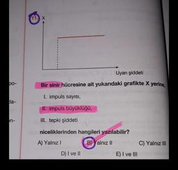 11. X
Uyarı şiddeti
bo-
Bir sinir hücresine ait yukarıdaki grafikte X yerine,
I. impuls sayısı,
la-
II. impuls büyüklüğü,
on-
III. tepki şiddeti
niceliklerinden hangileri yazılabilir?
A) Yalnız!
B) Yalnız II
C) Yalnız III
D) I ve II
E) I ve III