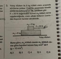 sim
ta-
ise
3. Yatay düzlem ile 8 kg kütleli cisim arasında
sürtünme yoktur. Cisimler arasındaki kinetik
sürtünme
katsayısı 0,4 tür Şekildeki gibi
F= 20 N değerindeki kuvvet ma kütleli cisme
uygulandığında, cisim alttaki kütlenin üzerin--
den kayarak hareket etmektedir.
2 m/s
mg = 2 kg
F= 20 N
m, = 8 kg
in-
esi
Yatay düzlemn
9-.-
5
Buna göre, m, kütleli cismin
m, kütleli cis-
me göre hareket ivmesi kaç m/s2 dir?
(g = 10 m/s2)
A) 2 B) 3 C) 4 D) 5 E) 6
