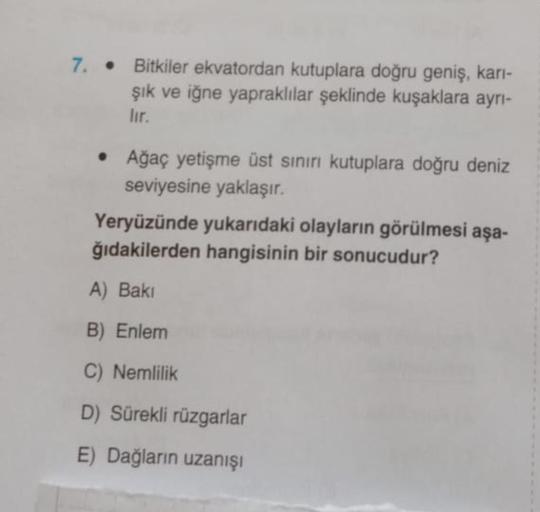 7. • Bitkiler ekvatordan kutuplara doğru geniş, kari-
şık ve iğne yapraklılar şeklinde kuşaklara ayrı-
lir.
• Ağaç yetişme üst sınırı kutuplara doğru deniz
seviyesine yaklaşır.
Yeryüzünde yukarıdaki olayların görülmesi aşa-
ğıdakilerden hangisinin bir sonucudur?
A) Baki
B) Enlem
C) Nemlilik
D) Sürekli rüzgarlar
E) Dağların uzanışı