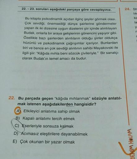 22. - 23. soruları aşağıdaki parçaya göre cevaplayınız.
24. Sh
lik
ka
la
y
n
Bu kitapta psikodinamik açıdan ilginç şeyler görmek olası.
Çok sevdiği, önemsediği dünya şairlerine göndermeler
yapan ilk iki dizesine uygun dizelerini şiir içinde alıntılayan
Bud