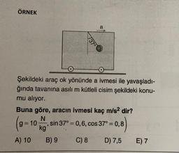ÖRNEK
a
737°
Şekildeki araç ok yönünde a ivmesi ile yavaşladı-
ğında tavanına asılı m kütleli cisim şekildeki konu-
mu aliyor.
Buna göre, aracın ivmesi kaç m/s2 dir?
N
sin 37° = 0,6, cos 37°= 0,8
kg
A) 10 B) 9
C) 8 D) 7,5 E) 7
g=10
3