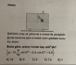 ÖRNEK
a
737°
Şekildeki araç ok yönünde a ivmesi ile yavaşladı-
ğında tavanına asılı m kütleli cisim şekildeki konu-
mu aliyor.
Buna göre, aracın ivmesi kaç m/s2 dir?
N
sin 37° = 0,6, cos 37°= 0,8
kg
A) 10 B) 9
C) 8 D) 7,5 E) 7
g=10
3
