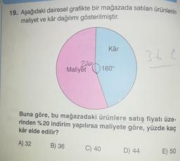 19. Aşağıdaki dairesel grafikte bir mağazada satılan ürünlerin
maliyet ve kâr dağılımı gösterilmiştir.
Kâr
36
200
Maliyet
20160°
Buna göre, bu mağazadaki ürünlere satış fiyatı üze-
rinden %20 indirim yapılırsa maliyete göre, yüzde kaç
kâr elde edilir?
A) 32
B) 36
C) 40
D) 44
E) 50