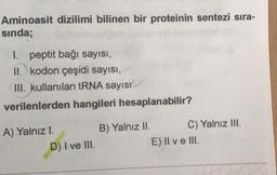 Aminoasit dizilimi bilinen bir proteinin sentezi sıra-
sinda;
I. peptit bağı sayısı,
II. kodon çeşidi sayısı,
III. kullanılan tRNA sayısı
verilenlerden hangileri hesaplanabilir?
A) Yalnız 1.
D) I ve III.
B) Yalnız II. C) Yalnız III.
E) II ve III.