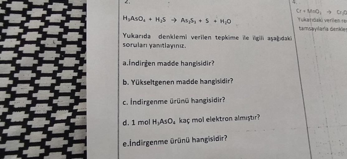 2.
H3AsO4 + H2S → As2S3 + S + H2O
Cr + Mnoz → Cryo
Yukarıdaki verilen re
tamsaylarla denkles
Yukarıda denklemi verilen tepkime ile ilgili aşağıdaki
soruları yanıtlayınız.
a.İndirgen madde hangisidir?
b. Yükseltgenen madde hangisidir?
c. Indirgenme ürünü ha