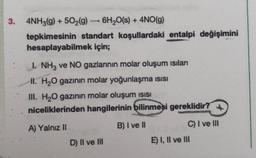 3. 4NH3(g) + 5O2(g) - 6H2O(s) + 4NO(g) )
tepkimesinin standart koşullardaki entalpi değişimini
hesaplayabilmek için;
1. NH3 ve NO gazlarının molar oluşum istian
H. H2O gazının molar yoğunlaşma isisi
III. H2O gazının molar oluşum isisi
niceliklerinden hangilerinin bilinmesi gereklidir?
A) Yalnız 11
B) I ve II
C) I ve III
D) Il ve III
E) I, II ve III
