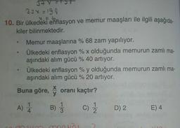 378
334 = 190
10. Bir ülkedeki enflasyon ve memur maaşları ile ilgili aşağıda-
kiler bilinmektedir.
Memur maaşlarına % 68 zam yapılıyor.
Ülkedeki enflasyon % x olduğunda memurun zamlı ma-
aşındaki alım gücü % 40 artıyor.
Ülkedeki enflasyon % y olduğunda memurun zamlı ma-
aşındaki alım gücü % 20 artıyor.
X
Buna göre, oranı kaçtır?
y
A) 1 B) c) 1 D) 2 E) 4
col-
doses
moun
