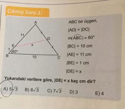 Çıkmış Soru 1:
A
ABC bir üçgen,
11
|ADI = IDCI
m(ABC) = 60°
D
E
X
|BC| = 10 cm
1
260°
B
10
C
|AE| = 11 cm
BE= 1 cm
IDEI = x
Yukarıdaki verilere göre, IDEI = x kaç cm dir?
A) 5V3
B) 6/3
C) 7/3
D) 3
E) 4
