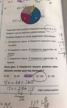 A) 11
B) 14
*
AYDIN YAYINLARI
9.
4x-40
D
40
4x
B
4X-27
28
Yukarıdaki daire grafiği bir kitapçıda bulunan A, B, C, D
kitapların sayıca dağılımını göstermektedir.
Grafikteki bilgilere ek olarak aşağıdakiler bilinmektedir.
B kitaplarının sayısı, A kitaplarının sayısının 4 katı-
na eşittir.
112
24
D kitaplarının sayısı, B kitaplarının sayısından 40
eksiktir.
8
C kitaplarının sayısı, D kitaplarının sayısından 16
fazladır.
Buna göre, C kitaplarının sayısını gösteren daire
diliminin merkez açısı kaç derecedir?
A) 80
B) 90
C) 100
D) 120
E) 150
Diğer sayfaya geçiniz.
13X - 64=360
13x-296
13
26
2
J6
-160
8
??0h
28
71
