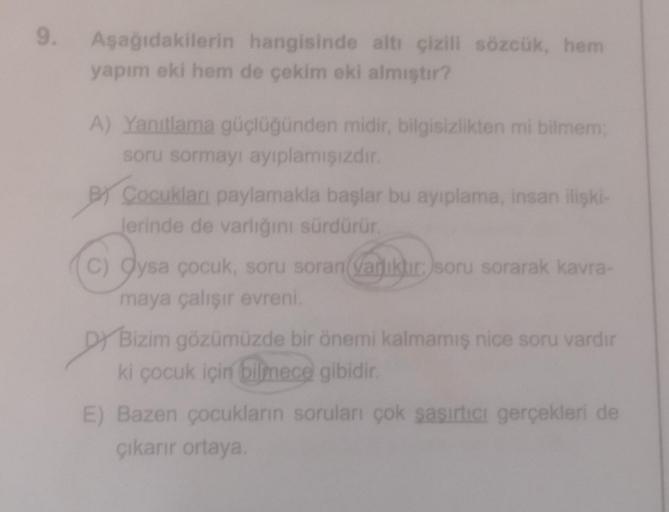9.
Aşağıdakilerin hangisinde altı çizili sözcük, hem
yapım eki hem de çekim eki almıştır?
A) Yanıtlama güçlüğünden midir, bilgisizlikten mi bilmem,
soru sormayı ayıplamışızdır.
BT Cocukları paylamakla başlar bu ayıplama, insan ilişki-
Jerinde de varlığını