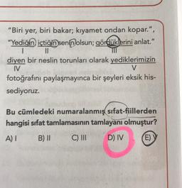 "Biri yer, biri bakar; kıyamet ondan kopar.", "Yediğin içtiğin senin olsun; gördüklerini anlat." diyen bir neslin torunları olarak yediklerimizin fotoğrafını paylaşmayınca bir şeyleri eksik hissediyoruz.
Bu cümledeki numaralanmış sifat-fiillerden hangisi sıfat tamlamasının tamlayanı olmuştur?
A) I B) II C) III D) IV E) V