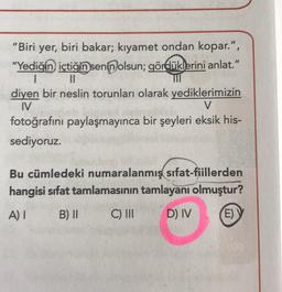 "Biri yer, biri bakar; kıyamet ondan kopar.", "Yediğin içtiğin senin olsun; gördüklerini anlat." diyen bir neslin torunları olarak yediklerimizin fotoğrafını paylaşmayınca bir şeyleri eksik hissediyoruz. 
Bu cümledeki numaralanmış sifat-fiillerden hangisi sıfat tamlamasının tamlayanı olmuştur? 
A) I B) II C) III D) IV E) V