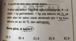 3. A pozitif bir tam sayı olmak üzere,
A kalıp yaş sabun 1 kg iken sabun kuruyunca, A + 3
kalıbı 1 kg gelmektedir. 1 kg yaş sabunu 20 TL ye
satın alan bir satıcı zarar etmemek için 1 kg kuru
sabunu en az 30 TL den satmalıdır,
Buna göre, A kaçtır?
A) 3
B) 4
C) 5
D) 6
E) 9