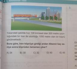 Iesu
1.
: 3.
Yukarıdaki şekilde hızı 108 km/saat olan 300 metre uzun-
luğundaki bir tren ile uzunluğu 1050 metre olan bir köprü
görülmektedir.
Buna göre, tren köprüye girdiği andan itibaren kaç sa-
niye sonra köprüden tamamen çıkar?
1
Efe
ad
hiz
A) 24
B) 30
C) 32
D) 40
E) 45
Ef
he
ad
A