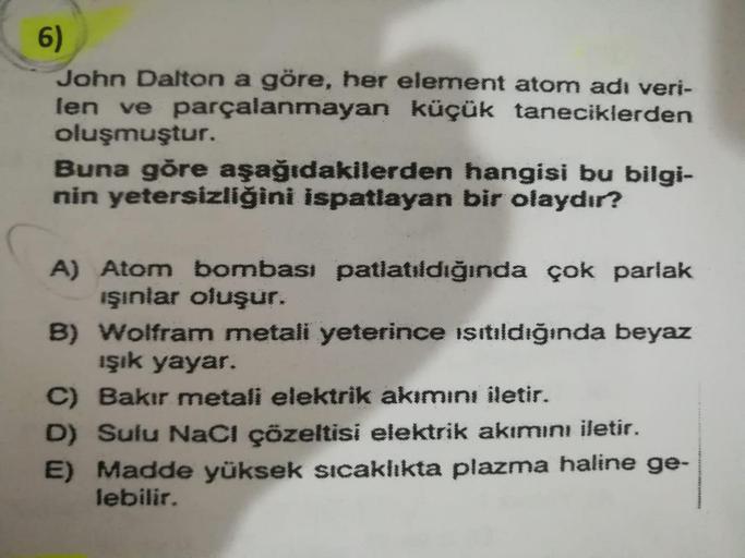 6)
John Dalton a göre, her element atom adı veri-
len ve parçalanmayan küçük taneciklerden
oluşmuştur.
Buna göre aşağıdakilerden hangisi bu bilgi-
nin yetersizliğini ispatlayan bir olaydır?
A) Atom bombası patlatıldığında çok parlak
işinlar oluşur.
B) Wolf