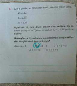 6. a, b, c sıfırdan ve birbirinden farklı rakamlar olmak üzere,
K=abc
L= a,bc
M = a,ac
A
biçimindeki üç tane devirli ondalık sayı veriliyor. Bu üç
sayıyı sıralayan bir öğrenci sıralamayı K>> M şeklinde
buluyor.
Buna göre; a, b, c rakamlarının sıralaması aşağıdakiler-
den hangisinde doğru verilmiştir?
A) a <c<b
B) a <b<c C)c<b<a
D) b<c<a E) b<a<c
