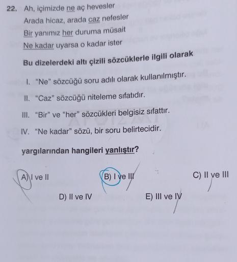 22. Ah, içimizde ne ac hevesler
Arada hicaz, arada caz nefesler
Bir yanımız her duruma müsait
Ne kadar uyarsa o kadar ister
Bu dizelerdeki altı çizili sözcüklerle ilgili olarak
1. "Ne" sözcüğü soru adılı olarak kullanılmıştır.
II. “Caz" sözcüğü niteleme sı